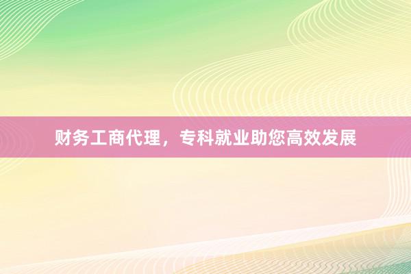 财务工商代理，专科就业助您高效发展